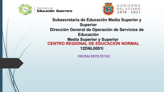 Subsecretaría de Educación Media Superior y
Superior
Dirección General de Operación de Servicios de
Educación
Media Superior y Superior
CENTRO REGIONAL DE EDUCACIÓN NORMAL
12DNL0001I
VIRGINIAREYESDE PAZ
 