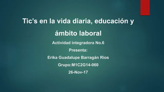 Tic’s en la vida diaria, educación y
ámbito laboral
Actividad integradora No.6
Presenta:
Erika Guadalupe Barragán Ríos
Grupo:M1C2G14-060
26-Nov-17
 