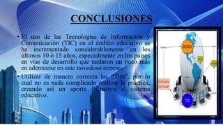 CONCLUSIONES
• El uso de las Tecnologías de Información y
Comunicación (TIC) en el ámbito educativo se
ha incrementado considerablemente en los
últimos 10 ó 15 años, especialmente en los países
en vías de desarrollo que tardaron un poco más
en adentrarse en este novedoso terreno.
• Utilizar de manera correcta las “Tics”, por lo
cual no es nada complicado realizar la práctica,
creando así un aporte llamativo al sistema
educativo.
 