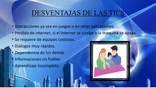 DESVENTAJAS DE LAS TICS
• Distracciones ya sea en juegos o en otras aplicaciones.
• Perdida de internet, si el internet se cuelga o la maquina se apaga.
• Se requiere de equipos costosos.
• Diálogos muy rápidos.
• Dependencia de los demás
• Informaciones no fiables
• Aprendizaje incompleto.
 