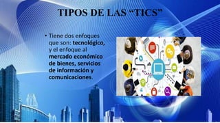 TIPOS DE LAS “TICS”
• Tiene dos enfoques
que son: tecnológico,
y el enfoque al
mercado económico
de bienes, servicios
de información y
comunicaciones.
 