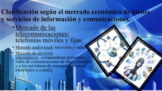 Clasificación según el mercado económico de bienes
y servicios de información y comunicaciones.
•Mercado de las
telecomunicaciones:
telefonías móviles y fijas.
• Mercado audiovisual: televisión y radio.
• Mercado de servicios
informáticos: computadoras personales,
redes de comunicaciones de datos (internet)
y a los servidores de mensajería (correo
electrónico o e-mail).
 