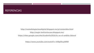 REFERENCIAS
http://metodologiaclasedigital.blogspot.mx/p/contenidos.html
http://angie-lasticentucasa.blogspot.mx/
https://sites.google.com/site/ticsdeinfo2016/tic-en-el-ambito-laboral
https://www.youtube.com/watch?v=h40pXhuyNRM
 