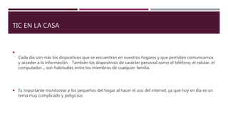 TIC EN LA CASA

Cada día son más los dispositivos que se encuentran en nuestros hogares y que permiten comunicarnos
y acceder a la información. También los dispositivos de carácter personal como el teléfono, el celular, el
computador..., son habituales entre los miembros de cualquier familia.
 Es importante monitorear a los pequeños del hogar al hacer el uso del internet, ya que hoy en día es un
tema muy complicado y peligroso.
 