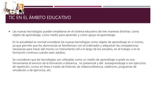 TIC EN EL ÁMBITO EDUCATIVO
 Las nuevas tecnologías pueden emplearse en el sistema educativo de tres maneras distintas: como
objeto de aprendizaje, como medio para aprender y como apoyo al aprendizaje.
En la actualidad es normal considerar las nuevas tecnologías como objeto de aprendizaje en si mismo,
ya que permite que los alumnos/as se familiaricen con el ordenador y adquieran las competencias
necesarias para hacer del mismo un instrumento útil a lo largo de los estudios, en el trabajo o en la
formación continua cuando sean adultos.
Se consideran que las tecnologías son utilizadas como un medio de aprendizaje cuando es una
herramienta al servicio de la formación a distancia, no presencial y del autoaprendizaje o son ejercicios
de repetición, cursos en línea a través de Internet, de videoconferencia, cederoms, programas de
simulación o de ejercicios, etc.
 