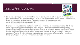 TIC EN EL ÁMBITO LABORAL
 Las nuevas tecnologías han transformado el mundo laboral, tanto para la búsqueda de empleo, como
para la contratación o la forma de trabajar. Las TIC se han incorporado al mundo laboral y empresarial y
en los próximos años se prevé que esta tendencia aumente de manera importante.
Cómo buscar trabajo con la ayuda de las TIC
Internet se ha convertido en el medio más usado a la hora de buscar empleo con más del 80% de los
casos. Páginas web y portales de empleo como Infojobs, Laboris o Infoempleo están surgiendo y
creciendo para mostrar las ofertas de trabajo disponible de las empresas. Además, los usuarios pueden
inscribirse a estas ofertas, recibirlas por correo electrónico, contactar con las empresas y enviar su
currículum. Algunas de estas páginas se especializan por sectores, como Tecnoempleo y Itworks en
tecnología, Turijobs en turismo, o Ambientum en medio ambiente.
 