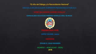 “El Año del Diálogo y la Reconciliación Nacional”
ESCUELA DE EDUCACION SUPERIOR PEDAGOGICO PÚBLICO
“JOSE SALVADOR CAVERO OVALLE”
ESPECIALIDAD EDUCACIÓN PRIMARIA INTERCULTURAL BILINGÜE
PRESENTADO POR:
LOPEZ SAUME, Jaime
PROFESOR:
EDGAR D. CASAS NAVARRO
HUANTA – AYACUCHO - PERÚ
2018
 