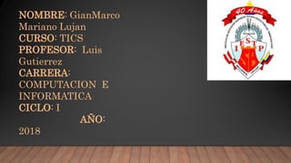 NOMBRE: GianMarco
Mariano Lujan
CURSO: TICS
PROFESOR: Luis
Gutierrez
CARRERA:
COMPUTACION E
INFORMATICA
CICLO: I
AÑO:
2018
 