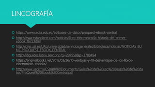 LINCOGRAFÍA
 https://www.cedia.edu.ec/es/bases-de-datos/proquest-ebook-central
 http://www.estandarte.com/noticias/libro-electronico/la-historia-del-primer-
ebook_1672.html
 http://cms.ual.es/UAL/universidad/serviciosgenerales/biblioteca/noticias/NOTICIAS_BU
NS_PROQUEST_EBOOK_CENTRAL
 http://libguides.lub.lu.se/c.php?g=297958&p=3788494
 https://eriginalbooks.net/2012/03/26/10-ventajas-y-10-desventajas-de-los-libros-
electronicos-ebooks/
 http://www.uacj.mx/CSB/BIVIR/Documents/Guias%20de%20uso%20Bases%20de%20da
tos/ProQuest%20Ebook%20Central.pdf
 