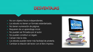  No son objetos físicos independientes.
 Los ebooks no tienen un formato estandarizado.
 No tienen numeración de páginas
 Requieren de un aprendizaje inicial.
 No pueden ser firmados por el autor.
 No pueden constituir un regalo.
 Cansan más la vista.
 Los ebooks pueden tener más facilidad de piratería.
 Cambian la relación del lector con el libro impreso.
 