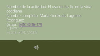 Nombre de la actividad: El uso de las tic en la vida
cotidiana
Nombre completo: María Gertrudis Lagunes
Rodriguez
Grupo: M1C4G16-179
Equipo: 2
Fecha: 28/07/2018
 