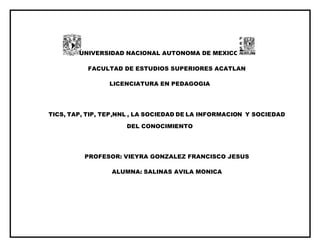 UNIVERSIDAD NACIONAL AUTONOMA DE MEXICO
FACULTAD DE ESTUDIOS SUPERIORES ACATLAN
LICENCIATURA EN PEDAGOGIA
TICS, TAP, TIP, TEP,NNL , LA SOCIEDAD DE LA INFORMACION Y SOCIEDAD
DEL CONOCIMIENTO
PROFESOR: VIEYRA GONZALEZ FRANCISCO JESUS
ALUMNA: SALINAS AVILA MONICA
 