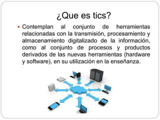 ¿Que es tics?
 Contemplan al conjunto de herramientas
relacionadas con la transmisión, procesamiento y
almacenamiento digitalizado de la información,
como al conjunto de procesos y productos
derivados de las nuevas herramientas (hardware
y software), en su utilización en la enseñanza.
 