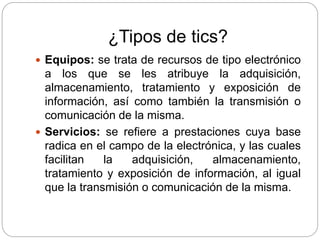 ¿Tipos de tics?
 Equipos: se trata de recursos de tipo electrónico
a los que se les atribuye la adquisición,
almacenamiento, tratamiento y exposición de
información, así como también la transmisión o
comunicación de la misma.
 Servicios: se refiere a prestaciones cuya base
radica en el campo de la electrónica, y las cuales
facilitan la adquisición, almacenamiento,
tratamiento y exposición de información, al igual
que la transmisión o comunicación de la misma.
 
