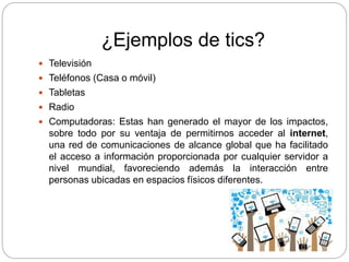 ¿Ejemplos de tics?
 Televisión
 Teléfonos (Casa o móvil)
 Tabletas
 Radio
 Computadoras: Estas han generado el mayor de los impactos,
sobre todo por su ventaja de permitirnos acceder al internet,
una red de comunicaciones de alcance global que ha facilitado
el acceso a información proporcionada por cualquier servidor a
nivel mundial, favoreciendo además la interacción entre
personas ubicadas en espacios físicos diferentes.
 