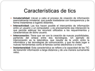 Características de tics
 Inmaterialidad: Llevan a cabo el proceso de creación de información
esencialmente inmaterial, que puede trasladarse con transparencia y de
forma instantánea a lugares distantes.
 Interactividad: Las tics hacen posible el intercambio de información
entre un usuario y un computador, y es precisamente esa interacción la
que permite adecuar los recursos utilizados a los requerimientos y
características de dicho usuario.
 Interconexión: Tiene que ver con la creación de nuevas posibilidades,
partiendo del enlace entre dos tecnologías. Un ejemplo de
interconexión es la telemática, que resulta de la unión entre la
informática y las tecnologías de comunicación, y que ha dado lugar a
nuevas herramientas como el famoso correo electrónico o e-mail.
 Instantaneidad: Esta característica se refiere a la capacidad de las TIC
de transmitir información a larga distancia y de una manera sumamente
veloz.
 