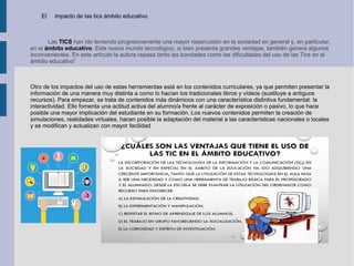 El impacto de las tics ámbito educativo
Las TICS han ido teniendo progresivamente una mayor repercusión en la sociedad en general y, en particular,
en el ámbito educativo. Este nuevo mundo tecnológico, si bien presenta grandes ventajas, también genera algunos
inconvenientes. En este artículo la autora repasa tanto las bondades como las dificultades del uso de las Tics en el
ámbito educativo”
Otro de los impactos del uso de estas herramientas está en los contenidos curriculares, ya que permiten presentar la
información de una manera muy distinta a como lo hacían los tradicionales libros y vídeos (sustituye a antiguos
recursos). Para empezar, se trata de contenidos más dinámicos con una característica distintiva fundamental: la
interactividad. Ello fomenta una actitud activa del alumno/a frente al carácter de exposición o pasivo, lo que hace
posible una mayor implicación del estudiante en su formación. Los nuevos contenidos permiten la creación de
simulaciones, realidades virtuales, hacen posible la adaptación del material a las características nacionales o locales
y se modifican y actualizan con mayor facilidad
 