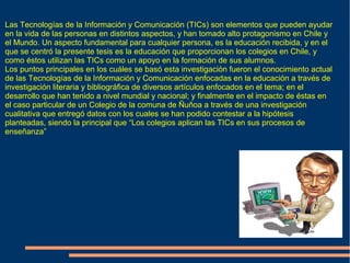 Las Tecnologías de la Información y Comunicación (TICs) son elementos que pueden ayudar
en la vida de las personas en distintos aspectos, y han tomado alto protagonismo en Chile y
el Mundo. Un aspecto fundamental para cualquier persona, es la educación recibida, y en el
que se centró la presente tesis es la educación que proporcionan los colegios en Chile, y
como éstos utilizan las TICs como un apoyo en la formación de sus alumnos.
Los puntos principales en los cuáles se basó esta investigación fueron el conocimiento actual
de las Tecnologías de la Información y Comunicación enfocadas en la educación a través de
investigación literaria y bibliográfica de diversos artículos enfocados en el tema; en el
desarrollo que han tenido a nivel mundial y nacional; y finalmente en el impacto de éstas en
el caso particular de un Colegio de la comuna de Ñuñoa a través de una investigación
cualitativa que entregó datos con los cuales se han podido contestar a la hipótesis
planteadas, siendo la principal que “Los colegios aplican las TICs en sus procesos de
enseñanza”
 