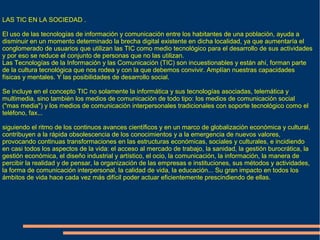 LAS TIC EN LA SOCIEDAD .
El uso de las tecnologías de información y comunicación entre los habitantes de una población, ayuda a
disminuir en un momento determinado la brecha digital existente en dicha localidad, ya que aumentaría el
conglomerado de usuarios que utilizan las TIC como medio tecnológico para el desarrollo de sus actividades
y por eso se reduce el conjunto de personas que no las utilizan.
Las Tecnologías de la Información y las Comunicación (TIC) son incuestionables y están ahí, forman parte
de la cultura tecnológica que nos rodea y con la que debemos convivir. Amplían nuestras capacidades
físicas y mentales. Y las posibilidades de desarrollo social.
Se incluye en el concepto TIC no solamente la informática y sus tecnologías asociadas, telemática y
multimedia, sino también los medios de comunicación de todo tipo: los medios de comunicación social
("mas media") y los medios de comunicación interpersonales tradicionales con soporte tecnológico como el
teléfono, fax...
siguiendo el ritmo de los continuos avances científicos y en un marco de globalización económica y cultural,
contribuyen a la rápida obsolescencia de los conocimientos y a la emergencia de nuevos valores,
provocando continuas transformaciones en las estructuras económicas, sociales y culturales, e incidiendo
en casi todos los aspectos de la vida: el acceso al mercado de trabajo, la sanidad, la gestión burocrática, la
gestión económica, el diseño industrial y artístico, el ocio, la comunicación, la información, la manera de
percibir la realidad y de pensar, la organización de las empresas e instituciones, sus métodos y actividades,
la forma de comunicación interpersonal, la calidad de vida, la educación... Su gran impacto en todos los
ámbitos de vida hace cada vez más difícil poder actuar eficientemente prescindiendo de ellas.
 