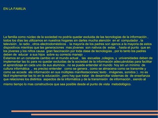 EN LA FAMILIA
La familia como núcleo de la sociedad no podría quedar excluida de las tecnologías de la información ,
todos los días las utilizamos en nuestros hogares sin darles mucha atención en el computador , la
televisión , la radio , otros electrodomésticos . la mayoría de los padres son ajenos a la mayoria de estos
dispositivos mientras que las generaciones mas jóvenes son nativos de estas , hasta el punto que en
los jóvenes y los niños causa gran fascinación por toda clase de tecnologías , por lo tanto los padres
deben de educar a sus hijos sobre su correcto manejo .
Estamos en un constante cambio en el mundo actual , las escuelas ,colegios, y universidades deben de
implementar las tic para no quedar excluidas de la sociedad de la información adecuándolas para facilitar
el aprendizaje en cada uno de sus alumnos . no se puede entender el mundo hoy sin un mínimo de
cultura informática , es preciso entender como se genera , como se almacena como se transmite y
como se accede ala información en sus múltiples manifestaciones( texto . imágenes, sonidos ) . no es
fácil implementar las tic en la educación , pero hay que tratar de desarrollar sistemas de de enseñanza
que relaciones los distintos aspectos de la informática y de la transmisión de información , siendo al
mismo tiempo lo mas constructivos que sea posible desde el punto de vista metodológico.
 
