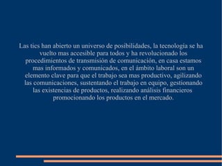 Las tics han abierto un universo de posibilidades, la tecnología se ha
vuelto mas accesible para todos y ha revolucionado los
procedimientos de transmisión de comunicación, en casa estamos
mas informados y comunicados, en el ámbito laboral son un
elemento clave para que el trabajo sea mas productivo, agilizando
las comunicaciones, sustentando el trabajo en equipo, gestionando
las existencias de productos, realizando análisis financieros
promocionando los productos en el mercado.
 