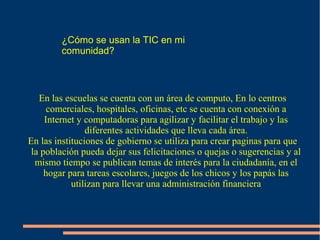 ¿Cómo se usan la TIC en mi
comunidad?
En las escuelas se cuenta con un área de computo, En lo centros
comerciales, hospitales, oficinas, etc se cuenta con conexión a
Internet y computadoras para agilizar y facilitar el trabajo y las
diferentes actividades que lleva cada área.
En las instituciones de gobierno se utiliza para crear paginas para que
la población pueda dejar sus felicitaciones o quejas o sugerencias y al
mismo tiempo se publican temas de interés para la ciudadanía, en el
hogar para tareas escolares, juegos de los chicos y los papás las
utilizan para llevar una administración financiera
 