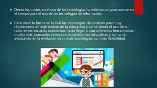  Desde los inicios en el uso de las tecnologías ha existido un gran avance en
el tiempo para el uso de las tecnologías de información.
 Cabe decir la forma en la cual las tecnologías de abrieron paso muy
rápidamente en este ámbito de la educación y como desde el uso de la
radio en las escuelas avanzamos hasta llegar a usar diferentes herramientas
mucho más avanzadas como son la plataformas educativas y como ira
avanzando en la evolución de nuevas tecnologías con más flexibilidad.
 