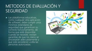 METODOS DE EVALUACIÓN Y
SEGURIDAD
 Las plataformas educativas,
como cualquier otra aplicación
de software, debe cumplir unos
mínimos estándares de
seguridad que garanticen su
correcto funcionamiento, de
forma que esté disponible
cuando se necesite, existan
garantías de que los datos se
procesarán adecuadamente y
que solo accederán a ella las
personas autorizadas.
 