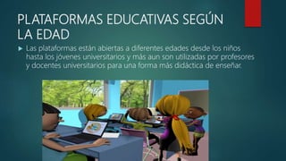 PLATAFORMAS EDUCATIVAS SEGÚN
LA EDAD
 Las plataformas están abiertas a diferentes edades desde los niños
hasta los jóvenes universitarios y más aun son utilizadas por profesores
y docentes universitarios para una forma más didáctica de enseñar.
 