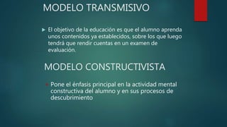 MODELO TRANSMISIVO
 El objetivo de la educación es que el alumno aprenda
unos contenidos ya establecidos, sobre los que luego
tendrá que rendir cuentas en un examen de
evaluación.
MODELO CONSTRUCTIVISTA
 Pone el énfasis principal en la actividad mental
constructiva del alumno y en sus procesos de
descubrimiento
 