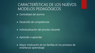 CARACTERÍSTICAS DE LOS NUEVOS
MODELOS PEDAGÓGICOS
 Centralidad del alumno
 Desarrollo de competencias
 Individualización del proceso docente
 Aprender a aprender
 Mayor implicación de las familias en los procesos de
enseñanza-aprendizaje
 