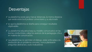 Desventajas
 La plataforma existe para marcar distancias, la misma distancia
que existe entre la el profesor universitario y su alumnado
 es que la plataforma se diseña para conseguir resultados
objetivables
 La plataforma educativa basa su modelo comunicativo en las
teorías conductistas y aleja los avances de la pedagogía crítica
en materia de comunicación.
 Las plataformas no permiten el diálogo, están enfocadas a la
resolución de un problema concreto, nunca plantearán
preguntas abstractas y auto evaluadoras
 