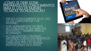 ¿CÓMO SE DEBE ESTAR
PREPARADO EN CONOCIMIENTOS
PARA EL USO DE NUEVAS
TÉCNICAS TECNOLÓGICAS?
• PREVIO CONOCIMIENTO EN EL USO
DE UN COMPUTADOR Y DE
INTERNET.
• SON HERRAMIENTAS DE FÁCIL
ACCESIBILIDAD YA SEA PARA LOS
DOCENTES Y TAMBIÉN PARA EL
ALUMNADO.
• ACTUALIZACIÓN CONTINUA
MEDIANTE CURSOS INFORMÁTICOS
O LAS TICS QUE SUELEN SER
OFRECIDOS POR LAS MISMAS
INSTITUCIONES EDUCATIVAS
 