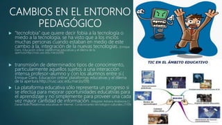 CAMBIOS EN EL ENTORNO
PEDAGÓGICO
 ”tecnofobia” que quiere decir fobia a la tecnología o
miedo a la tecnología, se ha visto que a los inicios
muchas personas cuando estaban en medio de este
cambio a la, integración de la nuevas tecnologías. (Enrique
Dans. Educación online: plataformas educativas y el dilema de la
apertura.http://rusc.uoc.edu.marzo/09)
 transmisión de determinados tipos de conocimiento,
particularmente aquellos sujetos a una interacción
intensa profesor-alumno y con los alumnos entre sí.(
Enrique Dans. Educación online: plataformas educativas y el dilema
de la apertura.http://rusc.uoc.edu.marzo/09)
 La plataforma educativa sólo representa un progreso si
se efectúa para mejorar oportunidades educativas para
el aprendizaje y no simplemente para proveer una cada
vez mayor cantidad de información. (Magíster Adriana Andreone,Cr.
Daniel Bollo.Plataformas educativas en Internet. Condicionantes tecnológico-culturales.27/09)
 