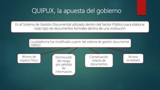 QUIPUX, la apuesta del gobierno
Es el Sistema de Gestión Documental utilizado dentro del Sector Público para elaborar
todo tipo de documentos formales dentro de una institución
La plataforma fue modificada a partir del sistema de gestión documental
ORFEO
Ahorro de
espacio físico
Disminución
del riesgo
por pérdida
de
información
Conservación
intacta de
documentos
Acceso
inmediato
 