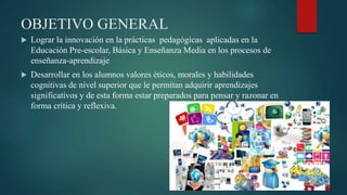 OBJETIVO GENERAL
 Lograr la innovación en la prácticas pedagógicas aplicadas en la
Educación Pre-escolar, Básica y Enseñanza Media en los procesos de
enseñanza-aprendizaje
 Desarrollar en los alumnos valores éticos, morales y habilidades
cognitivas de nivel superior que le permitan adquirir aprendizajes
significativos y de esta forma estar preparados para pensar y razonar en
forma crítica y reflexiva.
 