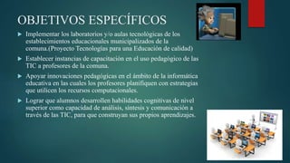 OBJETIVOS ESPECÍFICOS
 Implementar los laboratorios y/o aulas tecnológicas de los
establecimientos educacionales municipalizados de la
comuna.(Proyecto Tecnologías para una Educación de calidad)
 Establecer instancias de capacitación en el uso pedagógico de las
TIC a profesores de la comuna.
 Apoyar innovaciones pedagógicas en el ámbito de la informática
educativa en las cuales los profesores planifiquen con estrategias
que utilicen los recursos computacionales.
 Lograr que alumnos desarrollen habilidades cognitivas de nivel
superior como capacidad de análisis, síntesis y comunicación a
través de las TIC, para que construyan sus propios aprendizajes.
 
