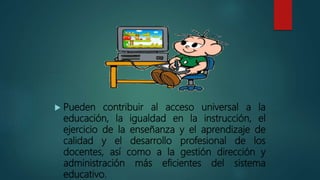  Pueden contribuir al acceso universal a la
educación, la igualdad en la instrucción, el
ejercicio de la enseñanza y el aprendizaje de
calidad y el desarrollo profesional de los
docentes, así como a la gestión dirección y
administración más eficientes del sistema
educativo.
 
