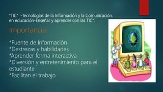"TIC" -Tecnologías de la Información y la Comunicación.
en educación-Enseñar y aprender con las TIC".
Importancia:
*Fuente de Información
*Destrezas y habilidades
*Aprender forma interactiva
*Diversión y entretenimiento para el
estudiante
*Facilitan el trabajo
 
