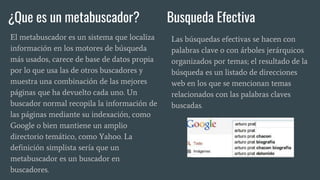¿Que es un metabuscador? Busqueda Efectiva
El metabuscador es un sistema que localiza
información en los motores de búsqueda
más usados, carece de base de datos propia
por lo que usa las de otros buscadores y
muestra una combinación de las mejores
páginas que ha devuelto cada uno. Un
buscador normal recopila la información de
las páginas mediante su indexación, como
Google o bien mantiene un amplio
directorio temático, como Yahoo. La
definición simplista sería que un
metabuscador es un buscador en
buscadores.
Las búsquedas efectivas se hacen con
palabras clave o con árboles jerárquicos
organizados por temas; el resultado de la
búsqueda es un listado de direcciones
web en los que se mencionan temas
relacionados con las palabras claves
buscadas.
 