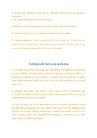 2.- Gallica esta biblioteca reúne más de 1.200.000 referencias en las siguientes
categorías
libros, mapas, imágenes y artículos de prensa
3.- Biblioteca online: tiene disposición de libros de literatura e informativos
4.- Biblioteca digital mundial: contiene libros gratis de varios países
5.- Google académico: Google Académico (Google Scholar) es un buscador que
permite localizar documentos de carácter académico como artículos, tesis, libros,
patentes, documentos relativos a congresos y resúmenes
5 ejemplos de fuentes no confiables
1.- wikipedia: que aunque es muy querida y alabada por mucha gente, en realidad no
es muy confiable para hacer investigaciones, ya que esta da la oportunidad a las
personas a colaborar con sus artículos, y algunas veces personas que no saben
nada del tema pueden modificar o crear un artículo con conceptos e información
incorrecta.
2.- páginas web gratis: deja entrar y crear páginas web la información que
encuentres allí no es del todo confiable porque cualquiera puede hacer su pagina y
publicar información no del todo cierta.
3.- rincón del vago: es un sitio web dedicado a exponer diversos trabajos que han
sido puestos a disposición por sus usuarios, los que envían sus propios textos,
estudios, monografías, apuntes académicos o ensayos para que se publiquen en la
web y puedan, desde allí, ser fácilmente reutilizados e inventados por otros
usuarios, en su mayoría estudiantes.
 