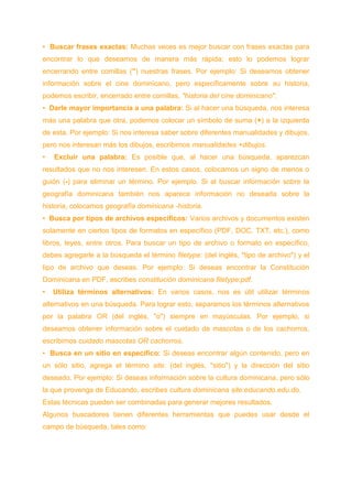 • Buscar frases exactas: Muchas veces es mejor buscar con frases exactas para
encontrar lo que deseamos de manera más rápida; esto lo podemos lograr
encerrando entre comillas (") nuestras frases. Por ejemplo: Si deseamos obtener
información sobre el cine dominicano, pero específicamente sobre su historia,
podemos escribir, encerrado entre comillas, "historia del cine dominicano".
• Darle mayor importancia a una palabra: Si al hacer una búsqueda, nos interesa
más una palabra que otra, podemos colocar un símbolo de suma (+) a la izquierda
de esta. Por ejemplo: Si nos interesa saber sobre diferentes manualidades y dibujos,
pero nos interesan más los dibujos, escribimos manualidades +dibujos.
• Excluir una palabra: Es posible que, al hacer una búsqueda, aparezcan
resultados que no nos interesen. En estos casos, colocamos un signo de menos o
guión (-) para eliminar un término. Por ejemplo. Si al buscar información sobre la
geografía dominicana también nos aparece información no deseada sobre la
historia, colocamos geografía dominicana -historia.
• Busca por tipos de archivos específicos: Varios archivos y documentos existen
solamente en ciertos tipos de formatos en específico (PDF, DOC, TXT, etc.), como
libros, leyes, entre otros. Para buscar un tipo de archivo o formato en específico,
debes agregarle a la búsqueda el término filetype: (del inglés, "tipo de archivo") y el
tipo de archivo que deseas. Por ejemplo: Si deseas encontrar la Constitución
Dominicana en PDF, escribes constitución dominicana filetype:pdf.
• Utiliza términos alternativos: En varios casos, nos es útil utilizar términos
alternativos en una búsqueda. Para lograr esto, separamos los términos alternativos
por la palabra OR (del inglés, "o") siempre en mayúsculas. Por ejemplo, si
deseamos obtener información sobre el cuidado de mascotas o de los cachorros,
escribimos cuidado mascotas OR cachorros.
• Busca en un sitio en específico: Si deseas encontrar algún contenido, pero en
un sólo sitio, agrega el término site: (del inglés, "sitio") y la dirección del sitio
deseado. Por ejemplo: Si deseas información sobre la cultura dominicana, pero sólo
la que provenga de Educando, escribes cultura dominicana site:educando.edu.do.
Estas técnicas pueden ser combinadas para generar mejores resultados.
Algunos buscadores tienen diferentes herramientas que puedes usar desde el
campo de búsqueda, tales como:
 