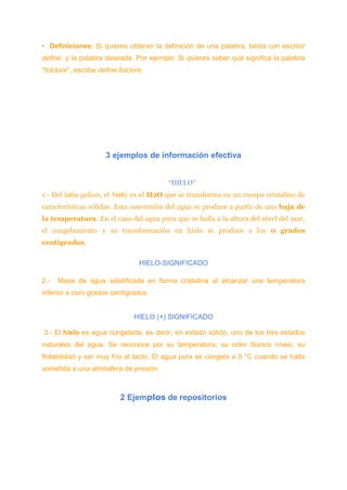 • Definiciones: Si quieres obtener la definición de una palabra, basta con escribir
define: y la palabra deseada. Por ejemplo: Si quieres saber qué significa la palabra
"folclore", escribe define:folclore
3 ejemplos de información efectiva
“HIELO”
1.- Del latín gelum, el hielo es el H2O que se transforma en un cuerpo cristalino de
características sólidas. Esta conversión del agua se produce a partir de una baja de
la temperatura. En el caso del agua pura que se halla a la altura del nivel del mar,
el congelamiento y su transformación en hielo se produce a los 0 grados
centígrados.
HIELO-SIGNIFICADO
2.- Masa de agua solidificada en forma cristalina al alcanzar una temperatura
inferior a cero grados centígrados.
HIELO (+) SIGNIFICADO
3.- El hielo es agua congelada, es decir, en estado sólido, uno de los tres estados
naturales del agua. Se reconoce por su temperatura, su color blanco níveo, su
flotabilidad y ser muy frío al tacto. El agua pura se congela a 0 °C cuando se halla
sometida a una atmósfera de presión.
2 Ejemplos de repositorios
 
