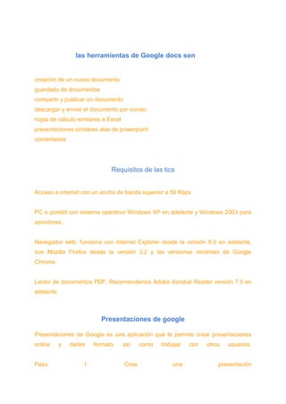 las herramientas de Google docs son
creación de un nuevo documento
guardado de documentos
compartir y publicar un documento
descargar y enviar el documento por correo
hojas de cálculo similares a Excel
presentaciones similares alas de powerpoint
comentarios
Requisitos de las tics
Acceso a internet con un ancho de banda superior a 56 Kbps.
PC o portátil con sistema operativo Windows XP en adelante y Windows 2003 para
servidores.
Navegador web: funciona con Internet Explorer desde la versión 8.0 en adelante,
con Mozilla Firefox desde la versión 3.2 y las versiones recientes de Google
Chrome.
Lector de documentos PDF. Recomendamos Adobe Acrobat Reader versión 7.0 en
adelante.
Presentaciones de google
Presentaciones de Google es una aplicación que te permite crear presentaciones
online y darles formato, así como trabajar con otros usuarios.
Paso 1: Crea una presentación
 