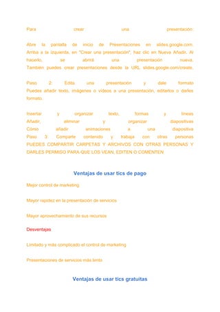 Para crear una presentación:
Abre la pantalla de inicio de Presentaciones en slides.google.com.
Arriba a la izquierda, en "Crear una presentación", haz clic en Nueva Añadir. Al
hacerlo, se abrirá una presentación nueva.
También puedes crear presentaciones desde la URL slides.google.com/create.
Paso 2: Edita una presentación y dale formato
Puedes añadir texto, imágenes o vídeos a una presentación, editarlos o darles
formato.
Insertar y organizar texto, formas y líneas
Añadir, eliminar y organizar diapositivas
Cómo añadir animaciones a una diapositiva
Paso 3: Comparte contenido y trabaja con otras personas
PUEDES COMPARTIR CARPETAS Y ARCHIVOS CON OTRAS PERSONAS Y
DARLES PERMISO PARA QUE LOS VEAN, EDITEN O COMENTEN
Ventajas de usar tics de pago
Mejor control de marketing
Mayor rapidez en la presentación de servicios
Mayor aprovechamiento de sus recursos
Desventajas
Limitado y más complicado el control de marketing
Presentaciones de servicios más lento
Ventajas de usar tics gratuitas
 