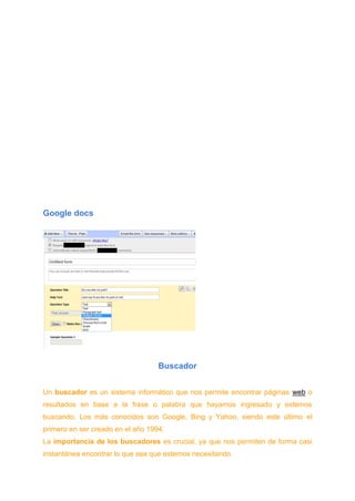Google docs
Buscador
Un buscador es un sistema informático que nos permite encontrar páginas web o
resultados en base a la frase o palabra que hayamos ingresado y estemos
buscando. Los más conocidos son Google, Bing y Yahoo, siendo este último el
primero en ser creado en el año 1994.
La importancia de los buscadores es crucial, ya que nos permiten de forma casi
instantánea encontrar lo que sea que estemos necesitando.
 