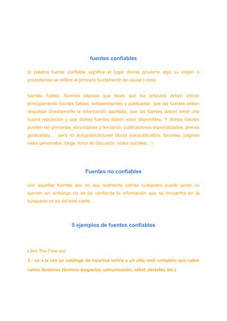 fuentes confiables
la palabra fuente confiable significa el lugar donde proviene algo su origen o
procedencia se refiere al principio fundamento de causa o cosa
fuentes fiables. Normas básicas que dicen que los artículos deben utilizar
principalmente fuentes fiables, independientes y publicadas, que las fuentes deben
respaldar directamente la información aportada, que las fuentes deben tener una
buena reputación y que dichas fuentes deben estar disponibles. Y dichas fuentes
pueden ser primarias, secundarias y terciarias, publicaciones especializadas, prensa
generalista… pero no autopublicaciones (libros autopublicados, fanzines, páginas
webs personales, blogs, foros de discusión, redes sociales…)
Fuentes no confiables
son aquellas fuentes que no soy realmente ciertas cualquiera puede poner su
opinión sin embargo no es de confianza la información que se encuentra en la
búsqueda no es del todo cierta.
5 ejemplos de fuentes confiables
Libro The Free ary:
1.- es a la vez un catálogo de recursos online y un sitio web completo que cubre
varios dominios técnicos (negocios, comunicación, salud, derecho, etc.)
 