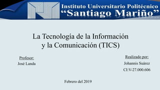 La Tecnología de la Información
y la Comunicación (TICS)
Profesor:
José Landa
Realizado por:
Johannis Suárez
CI:V-27.000.606
Febrero del 2019
 