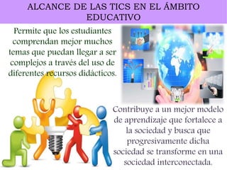 ALCANCE DE LAS TICS EN EL ÁMBITO
EDUCATIVO
Permite que los estudiantes
comprendan mejor muchos
temas que puedan llegar a ser
complejos a través del uso de
diferentes recursos didácticos.
Contribuye a un mejor modelo
de aprendizaje que fortalece a
la sociedad y busca que
progresivamente dicha
sociedad se transforme en una
sociedad interconectada.
 