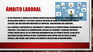ÁMBITO LABORAL
• EN UN PRINCIPIO EL CORREO ELECTRÓNICO RESULTÓ UNA HERRAMIENTA ÚTIL, PERO ACTUALMENTE LAS
APLICACIONES MÓVILES Y LAS REDES SOCIALES RESULTAN UN CANAL DE COMUNICACIÓN EFICAZ Y
EFECTIVO, QUE HAN SIDO IMPLEMENTADAS EN EMPRESAS PARA MEJORAR SUS SERVICIOS.
• EN LA EMPRESA, CONTRIBUYEN AL CRECIMIENTO Y AUMENTO DE LA PRODUCTIVIDAD, MEJORANDO LOS
PROCESOS Y LOS CANALES DE COMUNICACIÓN, INCLUSO LAS PEQUEÑAS Y MEDIANAS EMPRESAS
(PYMES) HACEN USO DE LAS TIC COMO UNA HERRAMIENTA QUE LES PERMITE CRECER, YA QUE NO ES
NECESARIO SER UNA EMPRESA DE BASE TECNOLÓGICA PARA CONTAR CON UN PERFIL EN REDES
SOCIALES, UNA PÁGINA WEB, CORREO ELECTRÓNICO O INCLUSO UNA APLICACIÓN MÓVIL.
 